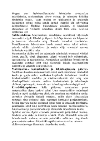 kõigest aru. Probleemülesandeid lahendades arendatakse
analüüsimise, ratsionaalsete võtete otsingu ja tulemuste kriitilise
hindamise oskust. Väga oluline on üldistamise ja analoogia
kasutamise oskus: oskus kanda õpitud teadmisi üle sobivatesse
kontekstidesse. Õpilases kujundatakse arusaam, et keerukaid
ülesandeid on võimalik lahendada üksnes tema enda iseseisva
mõtlemise teel.
Suhtluspädevus. Matemaatikas arendatakse suutlikkust väljendada
oma mõtet selgelt, lühidalt ja täpselt. Eelkõige toimub see hüpoteese
ja teoreeme sõnastades ning ülesande lahendust vormistades.
Tekstülesannete lahendamise kaudu areneb oskus teksti mõista:
eristada olulist ebaolulisest ja otsida välja etteantud suuruse
leidmiseks vajalikku infot.
Matemaatika oluline roll on kujundada valmisolek erinevatel viisidel
(tekst, graafik, tabel, diagramm, valem) esitatud info mõistmiseks,
seostamiseks ja edastamiseks. Arendatakse suutlikkust formaliseerida
tavakeeles esitatud infot ning vastupidi: esitada matemaatiliste
sümbolite ja valemite sisu tavakeeles.
Matemaatika-, loodusteaduste ja tehnoloogiaalane pädevus.
Suutlikkus kasutada matemaatikale omast keelt, sümboleid, meetodeid
koolis ja igapäevaelus; suutlikkus kirjeldada ümbritsevat maailma
loodusteaduslike mudelite ja mõõtmisvahendite abil ning teha
tõenduspõhiseid otsuseid; mõista loodusteaduste ja tehnoloogia
olulisust ja piiranguid; kasutada uusi tehnoloogiaid eesmärgipäraselt.
Ettevõtlikkuspädevus. Selle pädevuse arendamine peaks
matemaatikas olema kesksel kohal. Uute matemaatiliste teadmisteni
jõutakse sageli vaadeldavate objektide omaduste analüüsimise kaudu:
uuritakse objektide ühiseid omadusi, mille alusel sõnastatakse
hüpotees ning otsitakse ideid hüpoteesi kehtivuse põhjendamiseks.
Sellise tegevuse käigus arenevad oskus näha ja sõnastada probleeme,
genereerida ideid ning kontrollida nende headust. Tõenäosusteooria,
funktsioonide ja protsentarvutusega ülesannete lahendamise kaudu
õpitakse uurima objekti erinevate parameetrite põhjustatud muutusi,
hindama oma riske ja toimima arukalt. Ühele ülesandele erinevate
lahendusteede leidmine arendab paindlikku mõtlemist ning ideede
genereerimise oskust. Ettevõtlikkuspädevust arendatakse mitmete
eluliste andmetega ülesannete lahendamise kaudu.
 