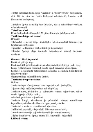 ütleb kellaaegu (ilma sõnu “veerand” ja “kolmveerand” kasutamata,
näit. 18.15); nimetab Eestis käibivaid rahaühikuid, kasutab neid
lihtsamates tehingutes;
selgitab õpitud samaliigiliste (pikkus-, aja- ja rahaühikud) ühikute
vahelisi seoseid.
Tekstülesanded
Ühetehtelised tekstülesanded 20 piires liitmisele ja lahutamisele.
Taotletavad õppetulemused
Õpilane:
lahendab erinevat tüüpi ühetehtelisi tekstülesandeid liitmisele ja
lahutamisele 20 piires;
püstitab ise küsimusi osalise tekstiga ülesannetes;
hindab õpetaja abiga ülesande lahendamisel saadud tulemuse
reaalsust.
Geomeetrilised kujundid
Punkt, sirglõik ja sirge.
Ruut, ristkülik ja kolmnurk; nende elemendid tipp, külg ja nurk. Ring.
Kuup, risttahukas ja püramiid; nende tipud, servad ja tahud. Kera.
Esemete ja kujundite rühmitamine, asukoha ja suuruse kirjeldamine
ning võrdlemine.
Geomeetrilised kujundid meie ümber.
Taotletavad õppetulemused
Õpilane:
eristab sirget kõverjoonest, teab sirge osi punkt ja sirglõik;
joonestab ja mõõdab joonlaua abil sirglõiku;
eristab ruutu, ristkülikut ja kolmnurka teistest kujunditest; näitab
nende tippe ja külgi ja nurki;
eristab ringe teistest kujunditest;
eristab kuupi, risttahukat ja püramiidi teistest ruumilistest
kujunditest; näitab maketil nende tippe, servi ja tahke;
eristab kera teistest ruumilistest kujunditest;
rühmitab esemeid ja kujundeid ühiste tunnuste alusel;
võrdleb esemeid ja kujundeid asendi- ja suurustunnustel;
leiab ümbritsevast õpitud tasandilisi ja ruumilisi kujundeid.
Läbivad teemad
 