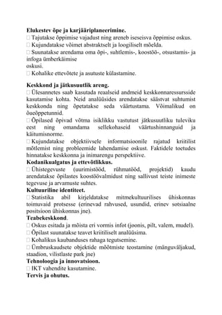 Elukestev õpe ja karjääriplaneerimine.
Tajutakse õppimise vajadust ning areneb iseseisva õppimise oskus.
Kujundatakse võimet abstraktselt ja loogiliselt mõelda.
Suunatakse arendama oma õpi-, suhtlemis-, koostöö-, otsustamis- ja
infoga ümberkäimise
oskusi.
Kohalike ettevõtete ja asutuste külastamine.
Keskkond ja jätkusuutlik areng.
Ülesannetes saab kasutada reaalseid andmeid keskkonnaressursside
kasutamise kohta. Neid analüüsides arendatakse säästvat suhtumist
keskkonda ning õpetatakse seda väärtustama. Võimalikud on
õueõppetunnid.
Õpilased õpivad võtma isiklikku vastutust jätkusuutliku tuleviku
eest ning omandama sellekohaseid väärtushinnanguid ja
käitumisnorme.
Kujundatakse objektiivsele informatsioonile rajatud kriitilist
mõtlemist ning probleemide lahendamise oskust. Faktidele toetudes
hinnatakse keskkonna ja inimarengu perspektiive.
Kodanikualgatus ja ettevõtlikkus.
Ühistegevuste (uurimistööd, rühmatööd, projektid) kaudu
arendatakse õpilastes koostöövalmidust ning sallivust teiste inimeste
tegevuse ja arvamuste suhtes.
Kultuuriline identiteet.
Statistika abil kirjeldatakse mitmekultuurilises ühiskonnas
toimuvaid protsesse (erinevad rahvused, usundid, erinev sotsiaalne
positsioon ühiskonnas jne).
Teabekeskkond.
Oskus esitada ja mõista eri vormis infot (joonis, pilt, valem, mudel).
Õpilast suunatakse teavet kriitiliselt analüüsima.
Kohalikus kaubanduses rahaga tegutsemine.
Ümbruskaudsete objektide mõõtmiste teostamine (mänguväljakud,
staadion, vilistlaste park jne)
Tehnoloogia ja innovatsioon.
IKT vahendite kasutamine.
Tervis ja ohutus.
 