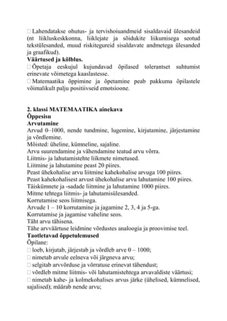 Lahendatakse ohutus- ja tervishoiuandmeid sisaldavaid ülesandeid
(nt liikluskeskkonna, liiklejate ja sõidukite liikumisega seotud
tekstülesanded, muud riskitegureid sisaldavate andmetega ülesanded
ja graafikud).
Väärtused ja kõlblus.
Õpetaja eeskujul kujundavad õpilased tolerantset suhtumist
erinevate võimetega kaaslastesse.
Matemaatika õppimine ja õpetamine peab pakkuma õpilastele
võimalikult palju positiivseid emotsioone.
2. klassi MATEMAATIKA ainekava
Õppesisu
Arvutamine
Arvud 0–1000, nende tundmine, lugemine, kirjutamine, järjestamine
ja võrdlemine.
Mõisted: üheline, kümneline, sajaline.
Arvu suurendamine ja vähendamine teatud arvu võrra.
Liitmis- ja lahutamistehte liikmete nimetused.
Liitmine ja lahutamine peast 20 piires.
Peast ühekohalise arvu liitmine kahekohalise arvuga 100 piires.
Peast kahekohalisest arvust ühekohalise arvu lahutamine 100 piires.
Täiskümnete ja -sadade liitmine ja lahutamine 1000 piires.
Mitme tehtega liitmis- ja lahutamisülesanded.
Korrutamise seos liitmisega.
Arvude 1 – 10 korrutamine ja jagamine 2, 3, 4 ja 5-ga.
Korrutamise ja jagamise vaheline seos.
Täht arvu tähisena.
Tähe arvväärtuse leidmine võrdustes analoogia ja proovimise teel.
Taotletavad õppetulemused
Õpilane:
loeb, kirjutab, järjestab ja võrdleb arve 0 – 1000;
nimetab arvule eelneva või järgneva arvu;
selgitab arvvõrduse ja võrratuse erinevat tähendust;
võrdleb mitme liitmis- või lahutamistehtega arvavaldiste väärtusi;
nimetab kahe- ja kolmekohalises arvus järke (ühelised, kümnelised,
sajalised); määrab nende arvu;
 