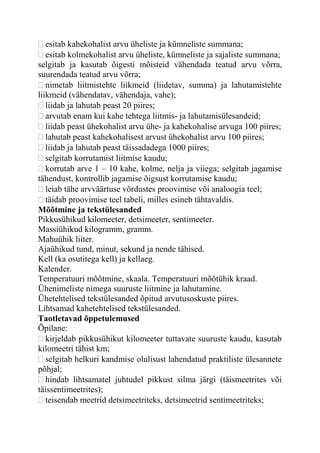 esitab kahekohalist arvu üheliste ja kümneliste summana;
esitab kolmekohalist arvu üheliste, kümneliste ja sajaliste summana;
selgitab ja kasutab õigesti mõisteid vähendada teatud arvu võrra,
suurendada teatud arvu võrra;
nimetab liitmistehte liikmeid (liidetav, summa) ja lahutamistehte
liikmeid (vähendatav, vähendaja, vahe);
liidab ja lahutab peast 20 piires;
arvutab enam kui kahe tehtega liitmis- ja lahutamisülesandeid;
liidab peast ühekohalist arvu ühe- ja kahekohalise arvuga 100 piires;
lahutab peast kahekohalisest arvust ühekohalist arvu 100 piires;
liidab ja lahutab peast täissadadega 1000 piires;
selgitab korrutamist liitmise kaudu;
korrutab arve 1 – 10 kahe, kolme, nelja ja viiega; selgitab jagamise
tähendust, kontrollib jagamise õigsust korrutamise kaudu;
leiab tähe arvväärtuse võrdustes proovimise või analoogia teel;
täidab proovimise teel tabeli, milles esineb tähtavaldis.
Mõõtmine ja tekstülesanded
Pikkusühikud kilomeeter, detsimeeter, sentimeeter.
Massiühikud kilogramm, gramm.
Mahuühik liiter.
Ajaühikud tund, minut, sekund ja nende tähised.
Kell (ka osutitega kell) ja kellaeg.
Kalender.
Temperatuuri mõõtmine, skaala. Temperatuuri mõõtühik kraad.
Ühenimeliste nimega suuruste liitmine ja lahutamine.
Ühetehtelised tekstülesanded õpitud arvutusoskuste piires.
Lihtsamad kahetehtelised tekstülesanded.
Taotletavad õppetulemused
Õpilane:
kirjeldab pikkusühikut kilomeeter tuttavate suuruste kaudu, kasutab
kilomeetri tähist km;
selgitab helkuri kandmise olulisust lahendatud praktiliste ülesannete
põhjal;
hindab lihtsamatel juhtudel pikkust silma järgi (täismeetrites või
täissentimeetrites);
teisendab meetrid detsimeetriteks, detsimeetrid sentimeetriteks;
 