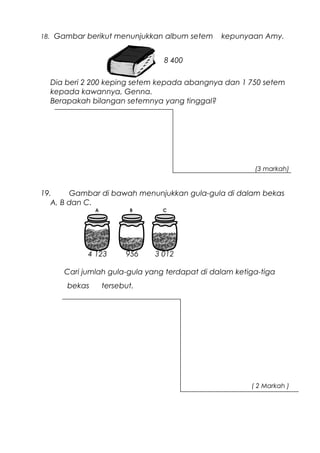 18. Gambar berikut menunjukkan album setem kepunyaan Amy.
Dia beri 2 200 keping setem kepada abangnya dan 1 750 setem
kepada kawannya, Genna.
Berapakah bilangan setemnya yang tinggal?
(3 markah)
19. Gambar di bawah menunjukkan gula-gula di dalam bekas
A, B dan C.
Cari jumlah gula-gula yang terdapat di dalam ketiga-tiga
bekas tersebut.
( 2 Markah )
8 400
4 123 956 3 012
 