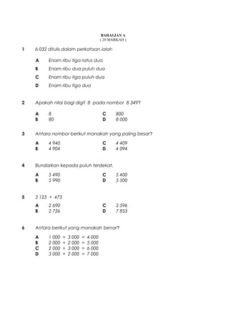BAHAGIAN A
( 20 MARKAH )
1 6 032 ditulis dalam perkataan ialah
A Enam ribu tiga ratus dua
B Enam ribu dua puluh dua
C Enam ribu tiga puluh dua
D Enam ribu tiga dua
2 Apakah nilai bagi digit 8 pada nombor 8 349?
A 8 C 800
B 80 D 8 000
3 Antara nombor berikut manakah yang paling besar?
A 4 940 C 4 409
B 4 904 D 4 094
4 Bundarkan kepada puluh terdekat.
A 5 490 C 5 400
B 5 990 D 5 500
5 3 123 + 473
A 2 690 C 3 596
B 2 756 D 7 853
6 Antara berikut yang manakah benar?
A 1 000 + 3 000 = 4 000
B 2 000 + 2 000 = 5 000
C 2 000 + 3 000 = 6 000
D 3 000 + 2 000 = 7 000
 