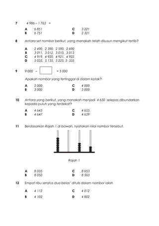 7 4 986 – 1 765 =
A 6 851 C 3 221
B 6 751 D 2 321
8 Antara set nombor berikut, yang manakah telah disusun mengikut tertib?
A 2 490, 2 390, 2 590, 2 690
B 3 011, 3 012, 3 010, 3 013
C 4 919, 4 920, 4 921, 4 922
D 5 035, 5 135, 5 225, 5 335
9 9 000 – = 5 000
Apakah nombor yang tertinggal di dalam kotak?
A 2 000 C 4 000
B 3 000 D 5 000
10 Antara yang berikut, yang manakah menjadi 4 650 selepas dibundarkan
kepada puluh yang terdekat?
A 4 643 C 4 655
B 4 647 D 4 659
11 Berdasarkan Rajah 1 di bawah, nyatakan nilai nombor tersebut.
A 8 035 C 8 053
B 8 050 D 8 503
12 Empat ribu seratus dua belas’ ditulis dalam nombor ialah
A 4 112 C 4 012
B 4 102 D 4 002
Rajah 1
 