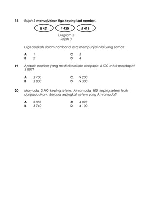 18 Rajah 3 menunjukkan tiga keping kad nombor.
Digit apakah dalam nombor di atas mempunyai nilai yang sama?
A 1 C 3
B 2 D 4
19 Apakah nombor yang mesti ditolakkan daripada 6 500 untuk mendapat
2 800?
A 3 700 C 9 200
B 3 800 D 9 300
20 Mary ada 3 700 keping setem. Amran ada 400 keping setem lebih
daripada Mary. Berapa kepingkah setem yang Amran ada?
A 3 300 C 4 070
B 3 740 D 4 100
8 421 9 430 5 416
Diagram 3
Rajah 3
 