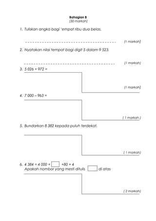 Bahagian B
(30 markah)
1. Tuliskan angka bagi ‘empat ribu dua belas.
(1 markah)
2. Nyatakan nilai tempat bagi digit 5 dalam 9 523.
(1 markah)
3. 5 026 + 972 =
(1 markah)
4. 7 000 – 963 =
( 1 markah )
5. Bundarkan 8 382 kepada puluh terdekat.
( 1 markah)
6. 4 384 = 4 000 + +80 + 4
Apakah nombor yang mesti ditulis di atas
( 2 markah)
 