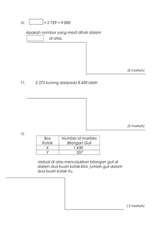 10. + 2 729 = 9 000
Apakah nombor yang mesti ditulis dalam
di atas.
(2 markah)
11. 5 375 kurang daripada 8 420 ialah
(2 markah)
12.
Box
Kotak
Number of marbles
Bilangan Guli
X 1 430
Y 357
Jadual di atas menunjukkan bilangan guli di
dalam dua buah kotak.Kira jumlah guli dalam
dua buah kotak itu.
( 2 markah)
 