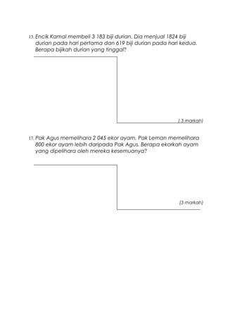 13. Encik Kamal membeli 3 183 biji durian. Dia menjual 1824 biji
durian pada hari pertama dan 619 biji durian pada hari kedua.
Berapa bijikah durian yang tinggal?
( 3 markah)
17. Pak Agus memelihara 2 045 ekor ayam. Pak Leman memelihara
800 ekor ayam lebih daripada Pak Agus. Berapa ekorkah ayam
yang dipelihara oleh mereka kesemuanya?
(3 markah)
 
