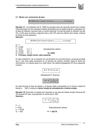 UNIVERSIDAD JOSE CARLOS MARIATEGUI
Pág. EDUCA INTERACTIVA
31
S = [1+i1 x n1 + i2 x n2 + i3 x n3 +......................+ im x nm ]
2.1 Monto con variaciones de tasa
S = [1+i1 x n1 + i2 x n2 + i3 x n3 +......................+ im x nm ]
Ejemplo 17.- Un préstamo de S/. 2000 fue pactado para ser devuelto dentro de 4 meses
conjuntamente con los intereses simples generados por el capital original y calculado con
la tasa de inflación mensual más un punto adicional. Al final del plazo la inflación fue del
2% y 2,5% para el primer y segundo mes y del 2,2% para los últimos dos meses. Calcule
el monto de esa operación.
Solución
S = ?
P = 2 000
i1 = 0,03 n1 = 1 reemplazando valores
i2 = 0.035 n2 = 1
i3 = 0.032 n3 = 2 S = 2258
3. Principal, capital inicial, valor presente.
El valor presente P, de un importe con vencimiento en una fecha futura, es aquel principal
que a una tasa dada alcanzará en el período de tiempo contado hasta la fecha de
vencimiento, un importe igual a su valor futuro. Se obtiene despejando (P) de la siguiente
manera:
Despejando P, tenemos:
En esta formula la tasa de interés y el tiempo están expresadas en la misma unidad de
tiempo y 1/(1 + i x n) es el factor simple de actualización a interés simple.
Ejemplo 18. Encontrar el capital que impuesto a una tasa de interés simple mensual del
3% durante 97 días, ha producido un monto de S/. 500.
Solución.
P = ?
i = 0.03 Reemplazando valores
n = 97/30
S = 500 P = 455.79
S = P ( 1 + i x n )
1
1 + i x n
SP =
1
1 + i x n
SP =
 