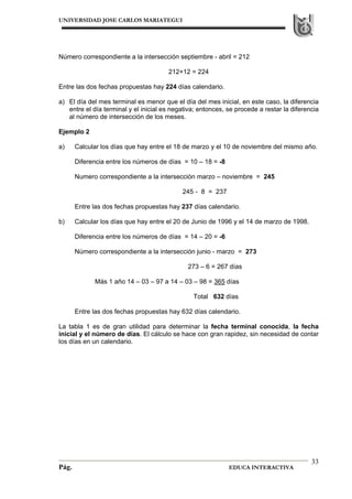 UNIVERSIDAD JOSE CARLOS MARIATEGUI
Pág. EDUCA INTERACTIVA
33
Número correspondiente a la intersección septiembre - abril = 212
212+12 = 224
Entre las dos fechas propuestas hay 224 días calendario.
a) El día del mes terminal es menor que el día del mes inicial, en este caso, la diferencia
entre el día terminal y el inicial es negativa; entonces, se procede a restar la diferencia
al número de intersección de los meses.
Ejemplo 2
a) Calcular los días que hay entre el 18 de marzo y el 10 de noviembre del mismo año.
Diferencia entre los números de días = 10 – 18 = -8
Numero correspondiente a la intersección marzo – noviembre = 245
245 - 8 = 237
Entre las dos fechas propuestas hay 237 días calendario.
b) Calcular los días que hay entre el 20 de Junio de 1996 y el 14 de marzo de 1998.
Diferencia entre los números de días = 14 – 20 = -6
Número correspondiente a la intersección junio - marzo = 273
273 – 6 = 267 días
Más 1 año 14 – 03 – 97 a 14 – 03 – 98 = 365 días
Total 632 días
Entre las dos fechas propuestas hay 632 días calendario.
La tabla 1 es de gran utilidad para determinar la fecha terminal conocida, la fecha
inicial y el número de días. El cálculo se hace con gran rapidez, sin necesidad de contar
los días en un calendario.
 