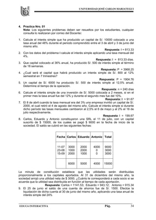 UNIVERSIDAD JOSÉ CARLOS MARIATEGUI
EDUCA INTERACTIVA Pág. 34
4. Practica Nro. 01
Nota: Los siguientes problemas deben ser resueltos por los estudiantes, cualquier
consulta lo realizaran por correo del Docente:
1. Calcule el interés simple que ha producido un capital de S/. 10000 colocado a una
tasa anual del 48% durante el periodo comprendido entre el 3 de abril y 3 de junio del
mismo año.
Respuesta: I = 813.33
2. Con los datos del problema I calcule el interés simple aplicando una tasa mensual del
4%.
Respuesta: I = 813.33 días.
3. Que capital colocado al 36% anual, ha producido S/. 500 de interés simple al término
de 18 semanas.
Respuesta: P = 3968.25
4. ¿Cual será el capital que habrá producido un interés simple de S/. 800 al 12%
semestral en 7 trimestres?
Respuesta: P = 1904.76
5. Un capital de S/. 6000 ha producido S/. 500 de interés simple al 12,5% anual.
Determine el tiempo de la operación.
Respuesta: n = 240 días
6. Calcule el interés simple de una inversión de S/. 5000 colocada a 2 meses, si en el
primer mes la tasa anual fue del 12% y durante el segundo mes fue del 10%.
Respuesta: I = 91.67
7. El 8 de abril cuando la tasa mensual era del 3% una empresa invirtió un capital de S/.
2000, el cual retiró el 4 de agosto del mismo año. Calcule el interés simple si durante
dicho período las tasas mensuales cambiaron al 2,5% el 6 de mayo y al 2% el 16 de
julio respectivamente.
Respuesta: I = 199.67
8. Carlos, Eduardo y Antonio constituyeron una SRL el 11 de julio, con un capital
suscrito de $ 15000, de los cuales se pagó $ 9000 en la fecha de inicio de la
sociedad. El saldo se cubrió en las siguientes fechas:
La minuta de constitución establece que las utilidades serán distribuidas
proporcionalmente a los capitales aportados. Al 31 de diciembre del mismo año, la
sociedad arrojó una utilidad neta de $ 3000. ¿Cuánto le corresponderá a cada socio si se
acuerda que la utilidad sea distribuida en función al tiempo de cada aportación.
Respuesta: Carlos = 1141.53; Eduardo = 943.12; Antonio = 915.34
9. El 25 de junio el saldo de una cuenta de ahorros fue de S/. 1500. Efectúe la
liquidación de dicha cuenta al 30 de junio del mismo año, aplicando una tasa anual de
interés simple del 24%
Fecha Carlos Eduardo Antonio Total
11-07
23-08
15-09
3000
1000
2000
2000
2000
1000
4000
0
0
9000
3000
3000
6000 5000 4000 15000
 