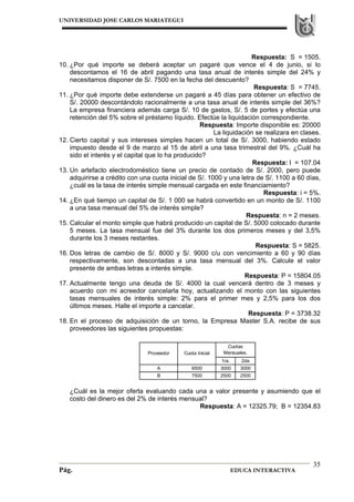 UNIVERSIDAD JOSE CARLOS MARIATEGUI
Pág. EDUCA INTERACTIVA
35
Respuesta: S = 1505.
10. ¿Por qué importe se deberá aceptar un pagaré que vence el 4 de junio, si lo
descontamos el 16 de abril pagando una tasa anual de interés simple del 24% y
necesitamos disponer de S/. 7500 en la fecha del descuento?
Respuesta: S = 7745.
11. ¿Por qué importe debe extenderse un pagaré a 45 días para obtener un efectivo de
S/. 20000 descontándolo racionalmente a una tasa anual de interés simple del 36%?
La empresa financiera además carga S/. 10 de gastos, S/. 5 de portes y efectúa una
retención del 5% sobre el préstamo líquido. Efectúe la liquidación correspondiente.
Respuesta: Importe disponible es: 20000
La liquidación se realizara en clases.
12. Cierto capital y sus intereses simples hacen un total de S/. 3000, habiendo estado
impuesto desde el 9 de marzo al 15 de abril a una tasa trimestral del 9%. ¿Cuál ha
sido el interés y el capital que lo ha producido?
Respuesta: I = 107.04
13. Un artefacto electrodoméstico tiene un precio de contado de S/. 2000, pero puede
adquirirse a crédito con una cuota inicial de S/. 1000 y una letra de S/. 1100 a 60 días,
¿cuál es la tasa de interés simple mensual cargada en este financiamiento?
Respuesta: i = 5%.
14. ¿En qué tiempo un capital de S/. 1 000 se habrá convertido en un monto de S/. 1100
a una tasa mensual del 5% de interés simple?
Respuesta: n = 2 meses.
15. Calcular el monto simple que habrá producido un capital de S/. 5000 colocado durante
5 meses. La tasa mensual fue del 3% durante los dos primeros meses y del 3,5%
durante los 3 meses restantes.
Respuesta: S = 5825.
16. Dos letras de cambio de S/. 8000 y S/. 9000 c/u con vencimiento a 60 y 90 días
respectivamente, son descontadas a una tasa mensual del 3%. Calcule el valor
presente de ambas letras a interés simple.
Respuesta: P = 15804.05
17. Actualmente tengo una deuda de S/. 4000 la cual vencerá dentro de 3 meses y
acuerdo con mi acreedor cancelarla hoy, actualizando el monto con las siguientes
tasas mensuales de interés simple: 2% para el primer mes y 2,5% para los dos
últimos meses. Halle el importe a cancelar.
Respuesta: P = 3738.32
18. En el proceso de adquisición de un torno, la Empresa Master S.A. recibe de sus
proveedores las siguientes propuestas:
¿Cuál es la mejor oferta evaluando cada una a valor presente y asumiendo que el
costo del dinero es del 2% de interés mensual?
Respuesta: A = 12325.79; B = 12354.83
1ra. 2da
A 6500 3000 3000
B 7500 2500 2500
Cuotas
Mensuales.Proveedor Cuota Inicial
 