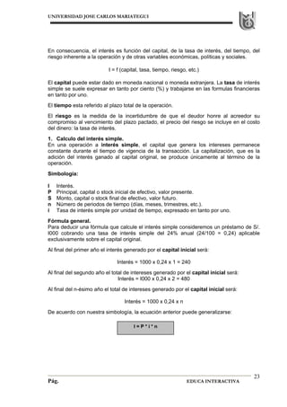 UNIVERSIDAD JOSE CARLOS MARIATEGUI
Pág. EDUCA INTERACTIVA
23
En consecuencia, el interés es función del capital, de la tasa de interés, del tiempo, del
riesgo inherente a la operación y de otras variables económicas, políticas y sociales.
I = f (capital, tasa, tiempo, riesgo, etc.)
El capital puede estar dado en moneda nacional o moneda extranjera. La tasa de interés
simple se suele expresar en tanto por ciento (%) y trabajarse en las formulas financieras
en tanto por uno.
El tiempo esta referido al plazo total de la operación.
El riesgo es la medida de la incertidumbre de que el deudor honre al acreedor su
compromiso al vencimiento del plazo pactado, el precio del riesgo se incluye en el costo
del dinero: la tasa de interés.
1. Calculo del interés simple.
En una operación a interés simple, el capital que genera los intereses permanece
constante durante el tiempo de vigencia de la transacción. La capitalización, que es la
adición del interés ganado al capital original, se produce únicamente al término de la
operación.
Simbología:
I Interés.
P Principal, capital o stock inicial de efectivo, valor presente.
S Monto, capital o stock final de efectivo, valor futuro.
n Número de periodos de tiempo (días, meses, trimestres, etc.).
i Tasa de interés simple por unidad de tiempo, expresado en tanto por uno.
Fórmula general.
Para deducir una fórmula que calcule el interés simple consideremos un préstamo de S/.
I000 cobrando una tasa de interés simple del 24% anual (24/100 = 0,24) aplicable
exclusivamente sobre el capital original.
Al final del primer año el interés generado por el capital inicial será:
Interés = 1000 x 0,24 x 1 = 240
Al final del segundo año el total de intereses generado por el capital inicial será:
Interés = I000 x 0,24 x 2 = 480
Al final del n-ésimo año el total de intereses generado por el capital inicial será:
Interés = 1000 x 0,24 x n
De acuerdo con nuestra simbología, la ecuación anterior puede generalizarse:
I = P * i * n
 