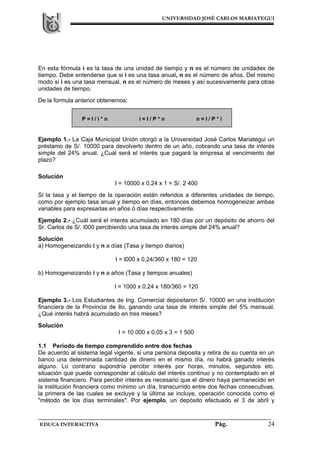 UNIVERSIDAD JOSÉ CARLOS MARIATEGUI
EDUCA INTERACTIVA Pág. 24
En esta fórmula i es la tasa de una unidad de tiempo y n es el número de unidades de
tiempo. Debe entenderse que si i es una tasa anual, n es el número de años. Del mismo
modo si i es una tasa mensual, n es el número de meses y así sucesivamente para otras
unidades de tiempo.
De la formula anterior obtenemos:
Ejemplo 1.- La Caja Municipal Unión otorgó a la Universidad José Carlos Mariategui un
préstamo de S/. 10000 para devolverlo dentro de un año, cobrando una tasa de interés
simple del 24% anual. ¿Cuál será el interés que pagará la empresa al vencimiento del
plazo?
Solución
I = 10000 x 0,24 x 1 = S/. 2 400
Si la tasa y el tiempo de la operación están referidos a diferentes unidades de tiempo,
como por ejemplo tasa anual y tiempo en días, entonces debemos homogeneizar ambas
variables para expresarlas en años ó días respectivamente.
Ejemplo 2.- ¿Cuál será el interés acumulado en 180 días por un depósito de ahorro del
Sr. Carlos de S/. l000 percibiendo una tasa de interés simple del 24% anual?
Solución
a) Homogeneizando i y n a días (Tasa y tiempo diarios)
I = l000 x 0,24/360 x 180 = 120
b) Homogeneizando i y n a años (Tasa y tiempos anuales)
I = 1000 x 0,24 x 180/360 = 120
Ejemplo 3.- Los Estudiantes de Ing. Comercial depositaron S/. 10000 en una institución
financiera de la Provincia de Ilo, ganando una tasa de interés simple del 5% mensual.
¿Qué interés habrá acumulado en tres meses?
Solución
I = 10 000 x 0,05 x 3 = 1 500
1.1 Período de tiempo comprendido entre dos fechas
De acuerdo al sistema legal vigente, si una persona deposita y retira de su cuenta en un
banco una determinada cantidad de dinero en el mismo día, no habrá ganado interés
alguno. Lo contrario supondría percibir interés por horas, minutos, segundos etc.
situación que puede corresponder al cálculo del interés continuo y no contemplado en el
sistema financiero. Para percibir interés es necesario que el dinero haya permanecido en
la institución financiera como mínimo un día, transcurrido entre dos fechas consecutivas,
la primera de las cuales se excluye y la última se incluye, operación conocida como el
"método de los días terminales". Por ejemplo, un depósito efectuado el 3 de abril y
P = I / i * n i = I / P * n n = I / P * i
 
