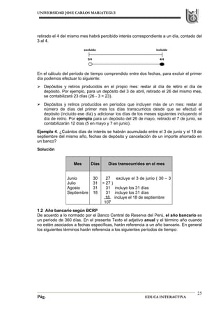 UNIVERSIDAD JOSE CARLOS MARIATEGUI
Pág. EDUCA INTERACTIVA
25
retirado el 4 del mismo mes habrá percibido interés correspondiente a un día, contado del
3 al 4.
En el cálculo del período de tiempo comprendido entre dos fechas, para excluir el primer
día podemos efectuar lo siguiente:
Depósitos y retiros producidos en el propio mes: restar al día de retiro el día de
depósito. Por ejemplo, para un depósito del 3 de abril, retirado el 26 del mismo mes,
se contabilizará 23 días (26 - 3 = 23).
Depósitos y retiros producidos en períodos que incluyen más de un mes: restar al
número de días del primer mes los días transcurridos desde que se efectuó el
depósito (incluido ese día) y adicionar los días de los meses siguientes incluyendo el
día de retiro. Por ejemplo para un depósito del 26 de mayo, retirado el 7 de junio, se
contabilizarán 12 días (5 en mayo y 7 en junio).
Ejemplo 4. ¿Cuántos días de interés se habrán acumulado entre el 3 de junio y el 18 de
septiembre del mismo año, fechas de depósito y cancelación de un importe ahorrado en
un banco?
Solución
Mes Días Días transcurridos en el mes
Junio
Julio
Agosto
Septiembre
30
31
31
18
27 excluye el 3 de junio ( 30 – 3
= 27 )
31 incluye los 31 días
31 incluye los 31 días
18 incluye el 18 de septiembre
107
1.2 Año bancario según BCRP
De acuerdo a lo normado por el Banco Central de Reserva del Perú, el año bancario es
un período de 360 días. En el presente Texto el adjetivo anual y el término año cuando
no estén asociados a fechas específicas, harán referencia a un año bancario. En general
los siguientes términos harán referencia a los siguientes períodos de tiempo:
excluido incluido
3/4 4/4
 