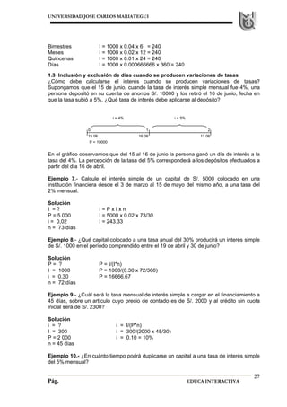 UNIVERSIDAD JOSE CARLOS MARIATEGUI
Pág. EDUCA INTERACTIVA
27
Bimestres I = 1000 x 0.04 x 6 = 240
Meses I = 1000 x 0.02 x 12 = 240
Quincenas I = 1000 x 0.01 x 24 = 240
Días I = 1000 x 0.000666666 x 360 = 240
1.3 Inclusión y exclusión de días cuando se producen variaciones de tasas
¿Cómo debe calcularse el interés cuando se producen variaciones de tasas?
Supongamos que el 15 de junio, cuando la tasa de interés simple mensual fue 4%, una
persona depositó en su cuenta de ahorros S/. 10000 y los retiró el 16 de junio, fecha en
que la tasa subió a 5%. ¿Qué tasa de interés debe aplicarse al depósito?
En el gráfico observamos que del 15 al 16 de junio la persona ganó un día de interés a la
tasa del 4%. La percepción de la tasa del 5% corresponderá a los depósitos efectuados a
partir del día 16 de abril.
Ejemplo 7.- Calcule el interés simple de un capital de S/. 5000 colocado en una
institución financiera desde el 3 de marzo al 15 de mayo del mismo año, a una tasa del
2% mensual.
Solución
I = ? I = P x I x n
P = 5 000 I = 5000 x 0.02 x 73/30
i = 0,02 I = 243.33
n = 73 días
Ejemplo 8.- ¿Qué capital colocado a una tasa anual del 30% producirá un interés simple
de S/. 1000 en el período comprendido entre el 19 de abril y 30 de junio?
Solución
P = ? P = I/(I*n)
I = 1000 P = 1000/(0.30 x 72/360)
i = 0,30 P = 16666.67
n = 72 días
Ejemplo 9.- ¿Cuál será la tasa mensual de interés simple a cargar en el financiamiento a
45 días, sobre un artículo cuyo precio de contado es de S/. 2000 y al crédito sin cuota
inicial será de S/. 2300?
Solución
i = ? i = I/(P*n)
I = 300 i = 300/(2000 x 45/30)
P = 2 000 i = 0.10 = 10%
n = 45 días
Ejemplo 10.- ¿En cuánto tiempo podrá duplicarse un capital a una tasa de interés simple
del 5% mensual?
0 1 2
15.06 16.06 17.06
P = 10000
i = 4% i = 5%
 
