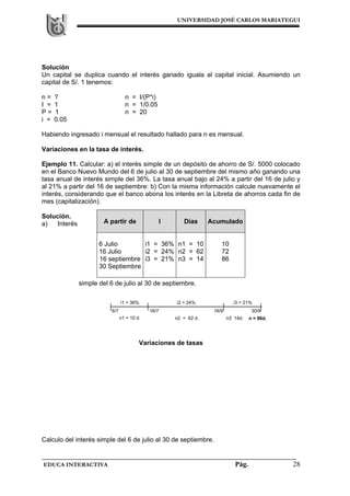 UNIVERSIDAD JOSÉ CARLOS MARIATEGUI
EDUCA INTERACTIVA Pág. 28
Solución
Un capital se duplica cuando el interés ganado iguala al capital inicial. Asumiendo un
capital de S/. 1 tenemos:
n = ? n = I/(P*i)
I = 1 n = 1/0.05
P = 1 n = 20
i = 0.05
Habiendo ingresado i mensual el resultado hallado para n es mensual.
Variaciones en la tasa de interés.
Ejemplo 11. Calcular: a) el interés simple de un depósito de ahorro de S/. 5000 colocado
en el Banco Nuevo Mundo del 6 de julio al 30 de septiembre del mismo año ganando una
tasa anual de interés simple del 36%. La tasa anual bajo al 24% a partir del 16 de julio y
al 21% a partir del 16 de septiembre: b) Con la misma información calcule nuevamente el
interés, considerando que el banco abona los interés en la Libreta de ahorros cada fin de
mes (capitalización).
Solución.
a) Interés
simple del 6 de julio al 30 de septiembre.
Variaciones de tasas
Calculo del interés simple del 6 de julio al 30 de septiembre.
A partir de I Días Acumulado
6 Julio
16 Julio
16 septiembre
30 Septiembre
i1 = 36%
i2 = 24%
i3 = 21%
n1 = 10
n2 = 62
n3 = 14
10
72
86
i1 = 36% i3 = 21%
6/7 16/7 16/9 30/9
n1 = 10 d. n2 = 62 d. n3 14d. n = 86d.
i2 = 24%
 