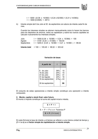 UNIVERSIDAD JOSE CARLOS MARIATEGUI
Pág. EDUCA INTERACTIVA
29
I = 5000 ((0.36 x 10/360) + (0.24 x 62/360) + (0.21 x 14/360))
I = 5000 (0.0595) = 297.5
b) Interés simple del 6 de Julio al 30 de septiembre con abono de interés cada fin de
mes.
Cuando los intereses simples se abonen mensualmente como lo hacen los bancos
para los depósitos de ahorros, estos se capitalizan y sobre los nuevos capitales se
calculan nuevamente los intereses simples.
Julio I = 5000 (0.36 x 10/360 + 0.24 x 15/360) = 100
Agosto I = 5100 (0.24 x 31/360) = 105.40
Septiembre I = 5204.4 (0.24 x 16/360 + 0.21 x 14/360 ) = 98.02
Interés total = 100 + 105.40 + 98.02 = 303.42
Variación de tasas
El conjunto de estas operaciones a interés simple constituye una operación a interés
compuesto.
2. Monto, capital o stock final, valor futuro.
El monto o importe constituye la suma del capital inicial e interés.
S = P + P x i x n Factorizo P
En esta fórmula la tasa de interés y el tiempo se refieren a una misma unidad de tiempo y
(1 + i x n) es el factor simple de capitalización a interés simple.
A partir de i Días
6 de Julio
16 de Julio
31 de Julio
31 de Agosto
16 de septiembre
30 de septiembre
36%
24%
24%
24%
21%
10
15
31
16
14
86
S = P + I
S = P ( 1 + i x n )
 
