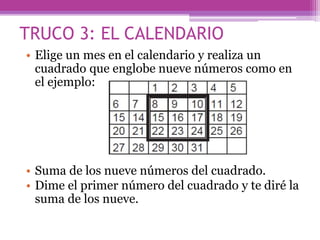 TRUCO 3: EL CALENDARIO
• Elige un mes en el calendario y realiza un
cuadrado que englobe nueve números como en
el ejemplo:
• Suma de los nueve números del cuadrado.
• Dime el primer número del cuadrado y te diré la
suma de los nueve.
 