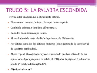TRUCO 5: LA PALABRA ESCONDIDA
Te voy a dar una hoja, no la abras hasta el final.
• Piensa en un número de tres cifras que no sea capicúa.
• Cambia la primera y la ultima cifra entre si.
• Resta los dos números que tienes.
• Al resultado de la resta cámbiale la primera y la última cifra.
• Por último suma los dos últimos números (el del resultado de la resta y el
de las cifras cambiadas).
• Ahora coge el libro de lectura y con el resultado que has obtenido de las
operaciones (por ejemplo si ha salido el 2085,abre la página 20 y di en voz
alta la 5ª palabra del renglón 8º).
• ¿Qué palabra es?
 