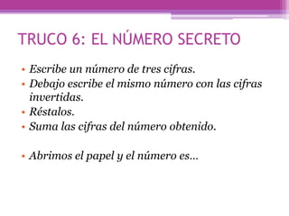TRUCO 6: EL NÚMERO SECRETO
• Escribe un número de tres cifras.
• Debajo escribe el mismo número con las cifras
invertidas.
• Réstalos.
• Suma las cifras del número obtenido.
• Abrimos el papel y el número es…
 