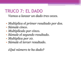 TRUCO 7: EL DADO
Vamos a lanzar un dado tres veces.
• Multiplica el primer resultado por dos.
• Súmale cinco.
• Multiplícalo por cinco.
• Súmale el segundo resultado.
• Multiplica por 10.
• Súmale el tercer resultado.
¿Qué número te ha dado?
 