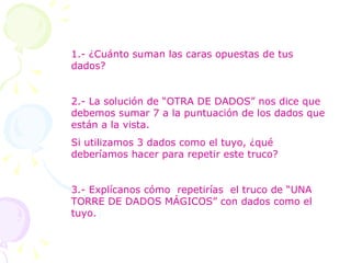 1.- ¿Cuánto suman las caras opuestas de tus dados? 2.- La solución de “OTRA DE DADOS” nos dice que debemos sumar 7 a la puntuación de los dados que están a la vista. Si utilizamos 3 dados como el tuyo, ¿qué deberíamos hacer para repetir este truco? 3.- Explícanos cómo  repetirías  el truco de “UNA TORRE DE DADOS MÁGICOS” con dados como el tuyo. 
