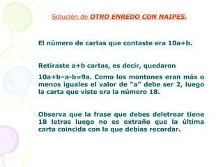 Solución de  OTRO ENREDO CON NAIPES. El número de cartas que contaste era 10a+b. Retiraste a+b cartas, es decir, quedaron  10a+b–a-b=9a. Como los montones eran más o menos iguales el valor de “a” debe ser 2, luego la carta que viste era la número 18. Observa que la frase que debes deletrear tiene 18 letras luego no es extraño que la última carta coincida con la que debías recordar. 