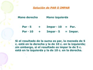 Solución de PAR O IMPAR Mano derecha  Mano izquierda Par · 5  +  Impar · 10  =  Par. Par · 10  +  Impar · 5  =  Impar. Si el resultado de la suma es par, la moneda de 5 c. está en la derecha y la de 10 c. en la izquierda; sin embargo, si el resultado es impar la de 5 c. está en la izquierda y la de 10 c. en la derecha. 
