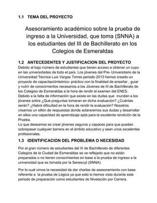 1.1 TEMA DEL PROYECTO
Asesoramiento académico sobre la prueba de
ingreso a la Universidad, que toma (SNNA) a
los estudiantes del III de Bachillerato en los
Colegios de Esmeraldas
1.2 ANTECEDENTES Y JUSTIFICACION DEL PROYECTO
Debido al bajo número de estudiantes que tienen acceso a obtener un cupo
en las universidades de todo el país. Los jóvenes del Pre- Universitario de la
Universidad Técnica Luis Vargas Torres periodo 2013 hemos creado un
proyecto de capacitaciónteórico- práctico con la finalidad de enseñar , guiar
y nutrir de conocimientos necesarios a los Jóvenes de III de Bachillerato de
los Colegios de Esmeraldas a la hora de rendir el examen del ENES.
Debido a la falta de información que existe en las dudas que inundan a los
jóvenes sobre ¿Qué preguntas tomaran en dicha evaluación? ¿Cuántas
serán? ¿Habrá dificultad en la hora de rendir la evaluación? Nosotros
creamos un sillón de respuestas donde aclararemos sus dudas y desarrollar
en ellos una capacidad de aprendizaje apta para la excelente rendición de la
Prueba.
Lo que deseamos es crear jóvenes seguros y capaces para que puedan
sobrepasar cualquier barrera en el ámbito educativo y sean unos excelentes
profesionales.
1.3 IDENTIFICACION DEL PROBLEMA O NECESIDAD
Por el gran número de estudiantes del III de Bachillerato de diferentes
Colegios de la Ciudad de Esmeraldas se ve reflejado que no están
preparados o no tienen conocimientos en base a la prueba de ingreso a la
universidad que es tomada por la Senescyt (SNNA).
Por lo cual vimos la necesidad de dar charlas de asesoramiento con base
referente a la prueba de Lógica ya que esto lo hemos visto durante este
periodo de preparación como estudiantes de Nivelación por Carrera.
 