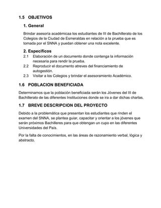 1.5 OBJETIVOS
1. General
Brindar asesoría académicaa los estudiantes de III de Bachillerato de los
Colegios de la Ciudad de Esmeraldas en relación a la prueba que es
tomada por el SNNA y puedan obtener una nota excelente.
2. Específicos
2.1 Elaboración de un documento donde contenga la información
necesaria para rendir la prueba.
2.2 Reproducir el documento atreves del financiamiento de
autogestión.
2.3 Visitar a los Colegios y brindar el asesoramiento Académico.
1.6 POBLACION BENEFICIADA
Determinamos que la población beneficiada serán los Jóvenes del III de
Bachillerato de las diferentes Instituciones donde se ira a dar dichas charlas.
1.7 BREVE DESCRIPCION DEL PROYECTO
Debido a la problemática que presentan los estudiantes que rinden el
examen del SNNA, se plantea guiar, capacitar y orientar a los jóvenes que
serán próximos Bachilleres para que obtengan un cupo en las diferentes
Universidades del País.
Por la falta de conocimientos, en las áreas de razonamiento verbal, lógica y
abstracto.
 