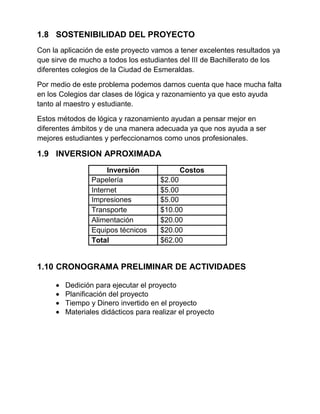 1.8 SOSTENIBILIDAD DEL PROYECTO
Con la aplicación de este proyecto vamos a tener excelentes resultados ya
que sirve de mucho a todos los estudiantes del III de Bachillerato de los
diferentes colegios de la Ciudad de Esmeraldas.
Por medio de este problema podemos darnos cuenta que hace mucha falta
en los Colegios dar clases de lógica y razonamiento ya que esto ayuda
tanto al maestro y estudiante.
Estos métodos de lógica y razonamiento ayudan a pensar mejor en
diferentes ámbitos y de una manera adecuada ya que nos ayuda a ser
mejores estudiantes y perfeccionarnos como unos profesionales.
1.9 INVERSION APROXIMADA
Inversión Costos
Papelería $2.00
Internet $5.00
Impresiones $5.00
Transporte $10.00
Alimentación $20.00
Equipos técnicos $20.00
Total $62.00
1.10 CRONOGRAMA PRELIMINAR DE ACTIVIDADES
Dedición para ejecutar el proyecto
Planificación del proyecto
Tiempo y Dinero invertido en el proyecto
Materiales didácticos para realizar el proyecto
 
