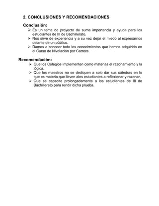 2. CONCLUSIONES Y RECOMENDACIONES
Conclusión:
 Es un tema de proyecto de suma importancia y ayuda para los
estudiantes de III de Bachillerato.
 Nos sirve de experiencia y a su vez dejar el miedo al expresarnos
delante de un público.
 Damos a conocer todo los conocimientos que hemos adquirido en
el Curso de Nivelación por Carrera.
Recomendación:
 Que los Colegios implementen como materias el razonamiento y la
lógica.
 Que los maestros no se dediquen a solo dar sus cátedras en lo
que es materia que lleven alos estudiantes a reflexionar y razonar.
 Que se capacite prolongadamente a los estudiantes de III de
Bachillerato para rendir dicha prueba.
 