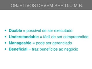 OBJETIVOS DEVEM SER D.U.M.B.
• Doable = possível de ser executado
• Understandable = fácil de ser compreendido
• Manageable = pode ser gerenciado
• Beneﬁcial = traz benefícios ao negócio
 