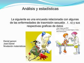 Análisis y estadísticas La siguiente es una encuesta relacionada con algunas de las enfermedades de trasmisión sexual(e . t . s) y sus respectivas graficas de datos Daniel garxon José Daniel   Nivelación matemáticas 