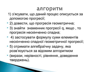 1) з’ясувати, що даний процес описується за
допомогою прогресії;
 2) довести, що прогресія геометрична;
 3) знайти знаменник прогресії q, якщо , то
прогресія нескінченно спадна;
 4) застосувати формулу суми елементів
нескінченно спадної геометричної прогресії;
 5) отримати алгебраїчну задачу, яка
розв’язується за відомим алгоритмом
 (вирази, нерівності, рівняння, доведення
тверджень).

 
