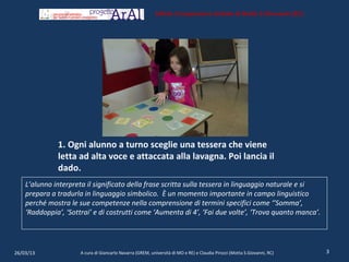 Istituto Comprensivo Statale di Motta S.Giovanni (RC)




              1. Ogni alunno a turno sceglie una tessera che viene
              letta ad alta voce e attaccata alla lavagna. Poi lancia il
              dado.
    L’alunno interpreta il significato della frase scritta sulla tessera in linguaggio naturale e si
    prepara a tradurla in linguaggio simbolico. È un momento importante in campo linguistico
    perché mostra le sue competenze nella comprensione di termini specifici come ‘’Somma’,
    ‘Raddoppia’, ‘Sottrai’ e di costrutti come ‘Aumenta di 4’, ‘Fai due volte’, ‘Trova quanto manca’.




26/03/13              A cura di Giancarlo Navarra (GREM, università di MO e RE) e Claudia Pirozzi (Motta S.Giovanni, RC)   3
 