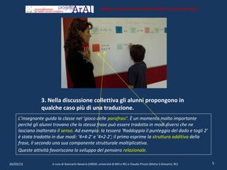 Istituto Comprensivo Statale di Motta S.Giovanni (RC)




                3. Nella discussione collettiva gli alunni propongono in
                qualche caso più di una traduzione.
     L’insegnante guida la classe nel ‘gioco delle parafrasi‘. È un momento molto importante
     perché gli alunni trovano che la stessa frase può essere tradotta in modi diversi che ne
     lasciano inalterato il senso. Ad esempio: la tessera ‘Raddoppia il punteggio del dado e togli 2’
     è stata tradotta in due modi: ‘4+4-2’ e ‘4×2-2’; il primo esprime la struttura additiva della
     frase, il secondo una sua componente strutturale moltiplicativa.
     Queste attività favoriscono lo sviluppo del pensiero relazionale.

26/03/13              A cura di Giancarlo Navarra (GREM, università di MO e RE) e Claudia Pirozzi (Motta S.Giovanni, RC)   5
 