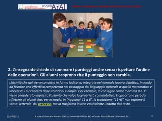 2. L’insegnante chiede di sommare i punteggi anche senza rispettare l’ordine
delle operazioni. Gli alunni scoprono che il punteggio non cambia.
25/07/2015 A cura di Giancarlo Navarra (GREM, università di MO e RE) e Claudia Pirozzi (Motta S.Giovanni, RC) 4
Istituto Comprensivo Statale di Motta S.Giovanni (RC)
L’attività che qui viene condotta in forma ludica va integrate nel normale lavoro didattico, in modo
da favorire una effettiva competenza nel passaggio dal linguaggio naturale a quello matematico e
viceversa. La ricchezza delle situazioni è ampia. Per esempio, in consegne come “Somma 8 e 3”
viene considerato implicito l’assunto che valga la proprietà commutativa. È opportuno però far
riflettere gli alunni che, per esempio, in “Aggiungi 11 a 6”, la traduzione “11+6” non esprime il
senso ‘letterale’ del processo, ma lo trasforma in uno equivalente, indotto dal testo.
 