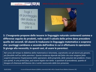 3. L’insegnante propone delle tessere in linguaggio naturale contenenti somme o
differenze seguite da prodotti, nelle quali il calcolo delle prime deve precedere
quello dei secondi. Gli alunni le traducono in linguaggio matematico e scoprono
che i punteggi cambiano a seconda dell’ordine in cui si effettuano le operazioni.
Si giunge alla necessità, in questi casi, di usare le parentesi.
25/07/2015 A cura di Giancarlo Navarra (GREM, università di MO e RE) e Claudia Pirozzi (Motta S.Giovanni, RC) 5
Istituto Comprensivo Statale di Motta S.Giovanni (RC)
Nel corso del tempo la didattica della matematica è diventata, soprattutto con gli alunni più giovani,
più flessibile nell’uso delle parentesi. Questa tendenza dipende dal fatto che esse vengono fatte
scoprire attraverso l’esplorazione delle operazioni, delle proprietà, delle soluzioni dei problemi. Il loro
uso quindi, in una prima fase, può essere legato non tanto a questioni di precedenza, quanto al
bisogno di chiarezza dell’alunno che si sente rassicurato dalla loro presenza.
 