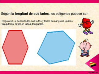 Según la longitud de sus lados, los polígonos pueden ser:

•Regulares, si tienen todos sus lados y todos sus ángulos iguales.
•Irregulares, si tienen lados desiguales.




                                                                     GEOMETRIA
 