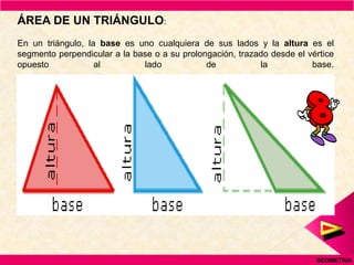 ÁREA DE UN TRIÁNGULO:
En un triángulo, la base es uno cualquiera de sus lados y la altura es el
segmento perpendicular a la base o a su prolongación, trazado desde el vértice
opuesto            al         lado            de           la           base.




                                                                         GEOMETRIA
 