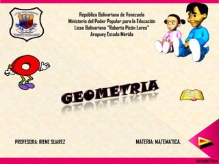República Bolivariana de Venezuela
                          Ministerio del Poder Popular para la Educación
                             Liceo Bolivariano “Roberto Picón Lares”
                                      Arapuey Estado Mérida




PROFESORA: IRENE SUAREZ                                      MATERIA: MATEMATICA.


                                                                                    GEOMETRIA
 