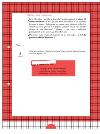 Plantea otras situaciones
Invita a los niños y las niñas a desarrollar las actividades de la página 12
del libro Matemática 2. Pide que uno de los estudiantes la lea, mientras
los otros lo siguen. Guíalos con preguntas como: ¿conocen todos los
alimentos y cosas que ven en la página?, ¿alguien conoce o ha comido
algunos de esos alimentos? El plátano, ¿a qué grupo o colección
pertenecería?, ¿y las yucas?, ¿y el tacacho?, etc.
Del mismo modo orienta el desarrollo de las actividades 1 y 2 de la
página 13 del libro Matemática 2.
Cierre
15
minutos
¿Qué aprendieron? ¿Cómo lo hicieron? ¿Qué criterios utilizamos para
clasificar objetos?, etc.
Con apoyo de un familiar, dibujen
colecciones de objetos o animales
usando dos característica comunes.
16
 