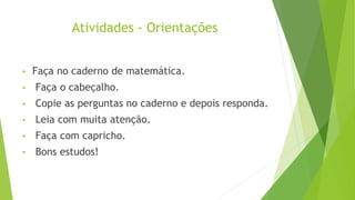 Atividades - Orientações
• Faça no caderno de matemática.
• Faça o cabeçalho.
• Copie as perguntas no caderno e depois responda.
• Leia com muita atenção.
• Faça com capricho.
• Bons estudos!
 