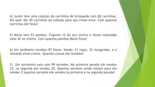 4) Junior tem uma coleção de carrinhos de brinquedo com 80 carrinhos.
Ele quer dar 40 carrinhos da coleção para seu irmão Artur. Com quantos
carrinhos ele ficou?
5) Maria tem 53 pombos. Fugiram 12 do seu viveiro e foram colocados
mais 42 no viveiro. Com quantos pombos Maria ficou?
6) Um jardineiro recebeu 87 flores. Sendo: 21 rosas, 32 margaridas, e o
restante eram cravos. Quantos cravos ele recebeu?
7) Um sorveteiro saiu com 99 sorvetes. Na primeira parada ele vendeu
33, na segunda ele vendeu 22. Quantos sorvetes ainda restam para ele
vender. E quantos sorvetes ele vendeu na primeira e na segunda parada?
 