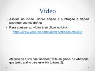 Vídeo
• Assista ao vídeo sobre adição e subtração e depois
responda as atividades
• Para acessar ao vídeo é só clicar no Link:
https://www.youtube.com/watch?v=B5EhJd9lQGg
o Atenção se o link não funcionar volte ao grupo, no whatsapp,
que tem o atalho para este link (página 2).
 