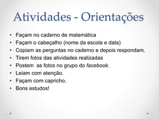 Atividades - Orientações
• Façam no caderno de matemática
• Façam o cabeçalho (nome da escola e data)
• Copiam as perguntas no caderno e depois respondam.
• Tirem fotos das atividades realizadas
• Postem as fotos no grupo do facebook.
• Leiam com atenção.
• Façam com capricho.
• Bons estudos!
 