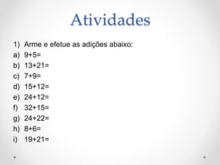 Atividades
1) Arme e efetue as adições abaixo:
a) 9+5=
b) 13+21=
c) 7+9=
d) 15+12=
e) 24+12=
f) 32+15=
g) 24+22=
h) 8+6=
i) 19+21=
 