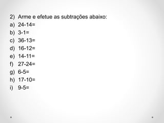 2) Arme e efetue as subtrações abaixo:
a) 24-14=
b) 3-1=
c) 36-13=
d) 16-12=
e) 14-11=
f) 27-24=
g) 6-5=
h) 17-10=
i) 9-5=
 